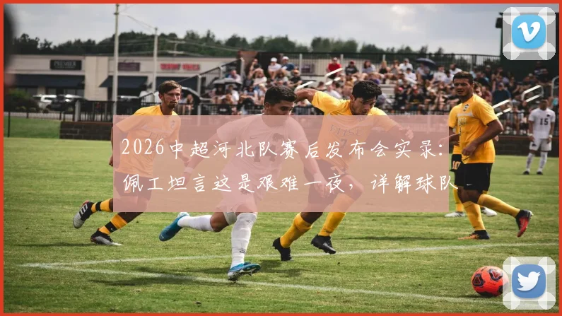 2026中超河北队赛后发布会实录:佩工坦言这是艰难一夜,详解球队成熟度不足问题与后续调整方向