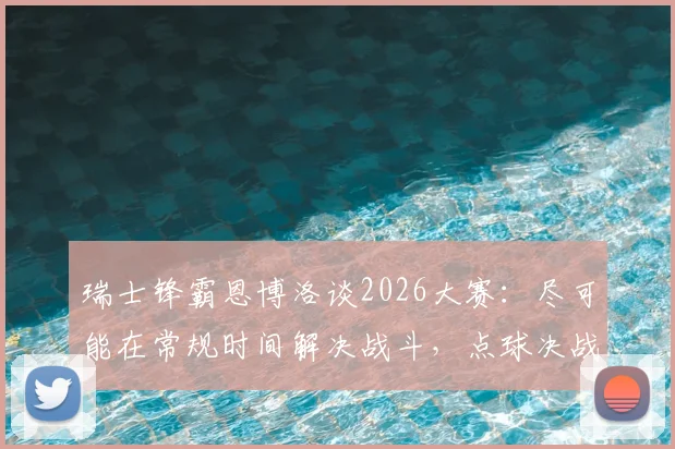 瑞士锋霸恩博洛谈2026大赛:尽可能在常规时间解决战斗,点球决战太过刺激