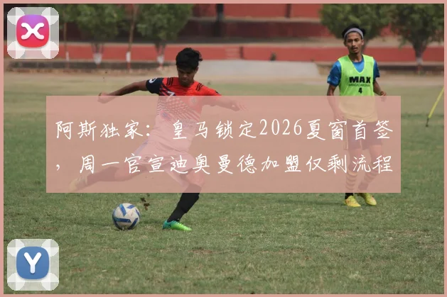阿斯独家：皇马锁定2026夏窗首签，周一官宣迪奥曼德加盟仅剩流程问题