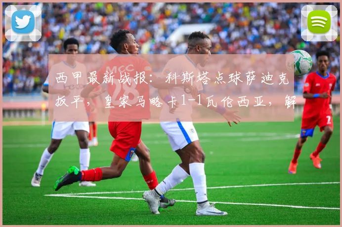 西甲最新战报:科斯塔点球萨迪克扳平,皇家马略卡1-1瓦伦西亚,解析2026赛季两队积分排名影响