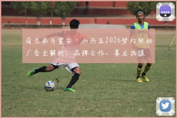 荷兰弟与霍安·加西亚2026梦幻联动广告全解析:品牌合作、幕后拍摄花絮及代言价值深度探讨