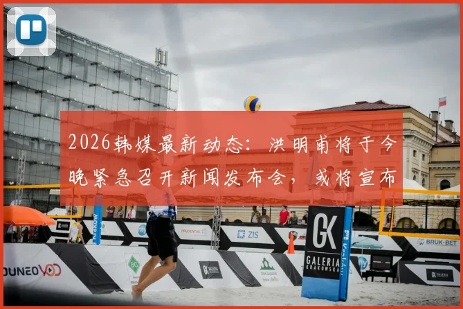 2026韩媒最新动态：洪明甫将于今晚紧急召开新闻发布会，或将宣布未来重大决定