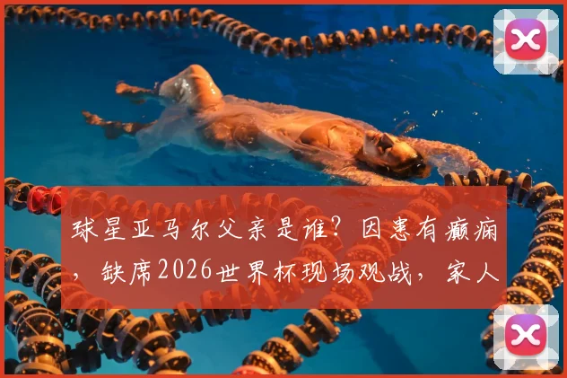 球星亚马尔父亲是谁？因患有癫痫，缺席2026世界杯现场观战，家人支持故事引关注