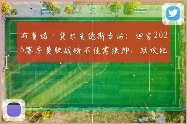 布鲁诺·费尔南德斯专访:坦言2026赛季曼联战绩不佳需换帅,助攻纪录顺其自然