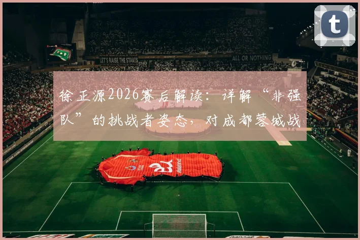 徐正源2026赛后解读:详解“非强队”的挑战者姿态,对成都蓉城战术与心态的深层影响