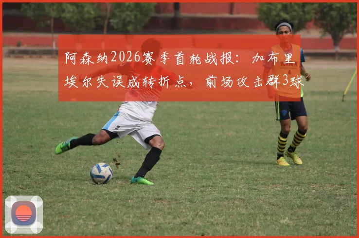 阿森纳2026赛季首轮战报：加布里埃尔失误成转折点，前场攻击群3球4助力挽狂澜