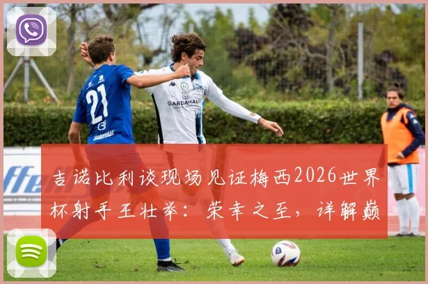 吉诺比利谈现场见证梅西2026世界杯射手王壮举:荣幸之至,详解巅峰对决观后感