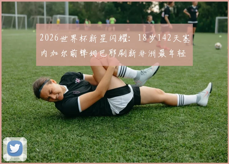 2026世界杯新星闪耀:18岁142天塞内加尔前锋姆巴耶刷新非洲最年轻进球纪录,盘点其成长历程与技术特点