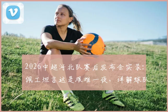 2026中超河北队赛后发布会实录：佩工坦言这是艰难一夜，详解球队成熟度不足问题与后续调整方向