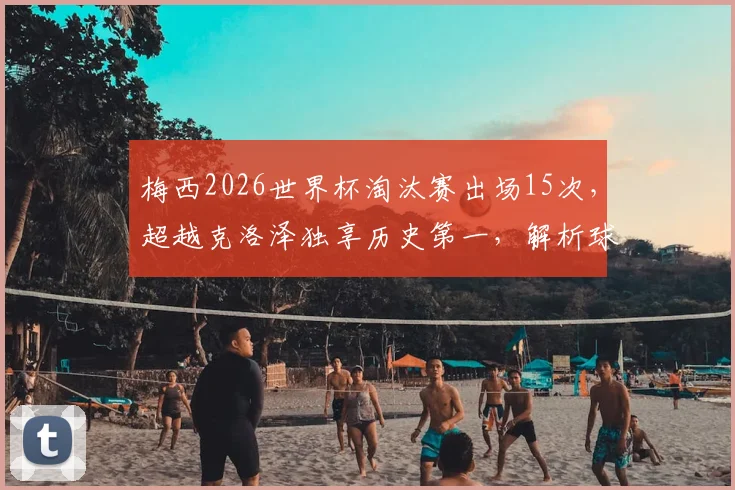梅西2026世界杯淘汰赛出场15次,超越克洛泽独享历史第一,解析球王数据与历史地位