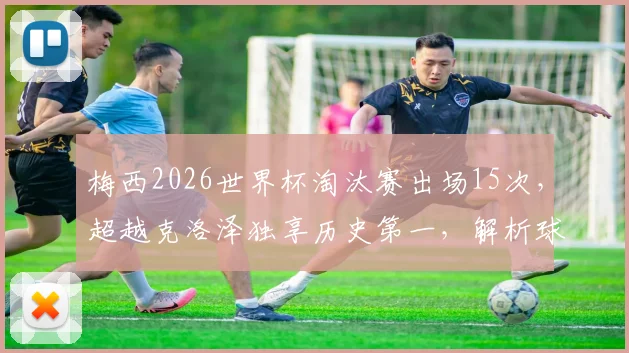 梅西2026世界杯淘汰赛出场15次，超越克洛泽独享历史第一，解析球王数据与历史地位