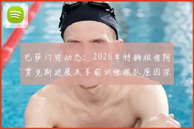 巴萨门将动态：2026年特狮租借阿贾克斯进展及季前训练跟队原因深度解读