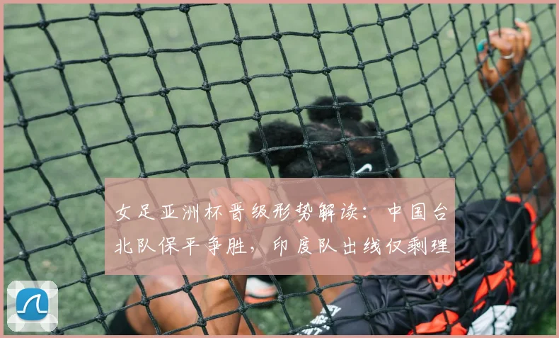 女足亚洲杯晋级形势解读：中国台北队保平争胜，印度队出线仅剩理论可能