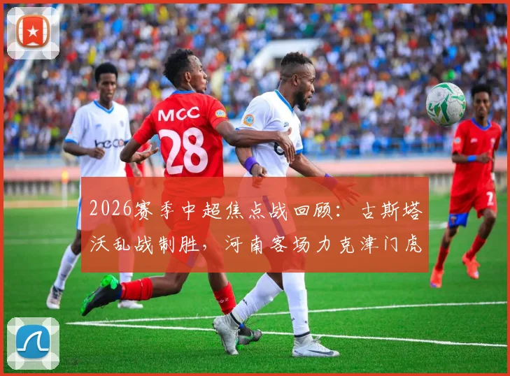 2026赛季中超焦点战回顾：古斯塔沃乱战制胜，河南客场力克津门虎战术解析与球员点评
