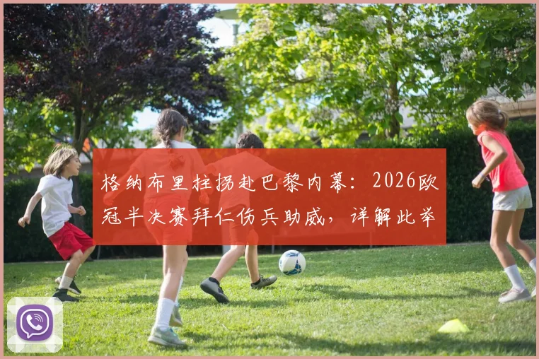 格纳布里拄拐赴巴黎内幕：2026欧冠半决赛拜仁伤兵助威，详解此举对士气的关键影响