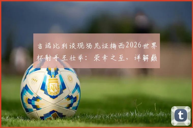 吉诺比利谈现场见证梅西2026世界杯射手王壮举：荣幸之至，详解巅峰对决观后感