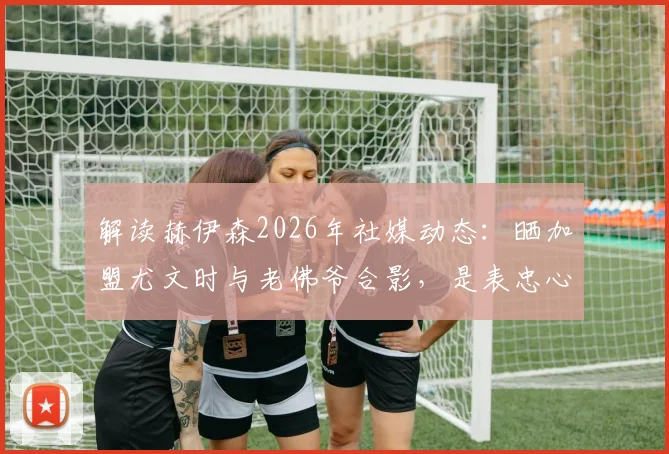 解读赫伊森2026年社媒动态：晒加盟尤文时与老佛爷合影，是表忠心还是另有深意？