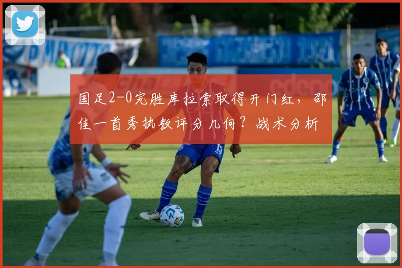 国足2-0完胜库拉索取得开门红，邵佳一首秀执教评分几何？战术分析与未来前景解读