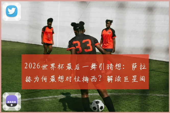 2026世界杯最后一舞引猜想：萨拉赫为何最想对位梅西？解读巨星间的终极敬意