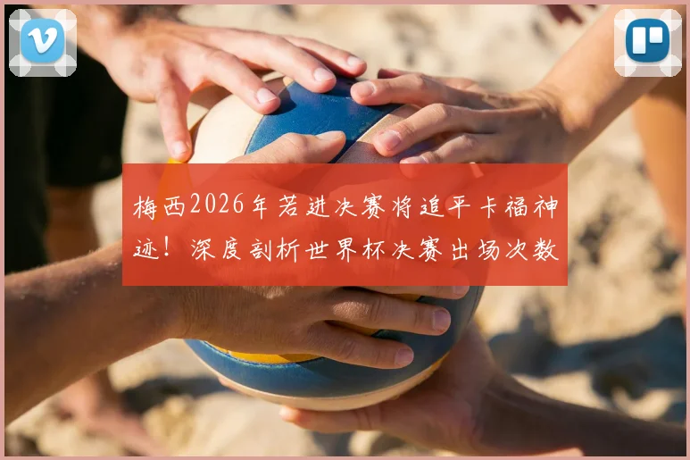 梅西2026年若进决赛将追平卡福神迹！深度剖析世界杯决赛出场次数排名与球员历史地位