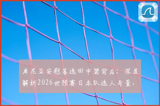 库尼亚安慰落选田中碧背后：深度解析2026世预赛日本队选人考量，田中碧实力与未来国家队前景全透视