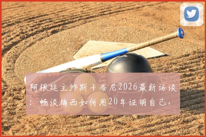阿根廷主帅斯卡洛尼2026最新访谈：畅谈梅西如何用20年证明自己，解析看梅西比赛的独特享受