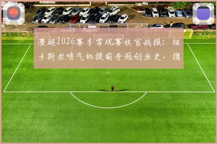 澳超2026赛季常规赛收官战报:纽卡斯尔喷气机提前夺冠创历史,携手阿德莱德联晋级半决赛,附季后赛对阵与积分榜详解
