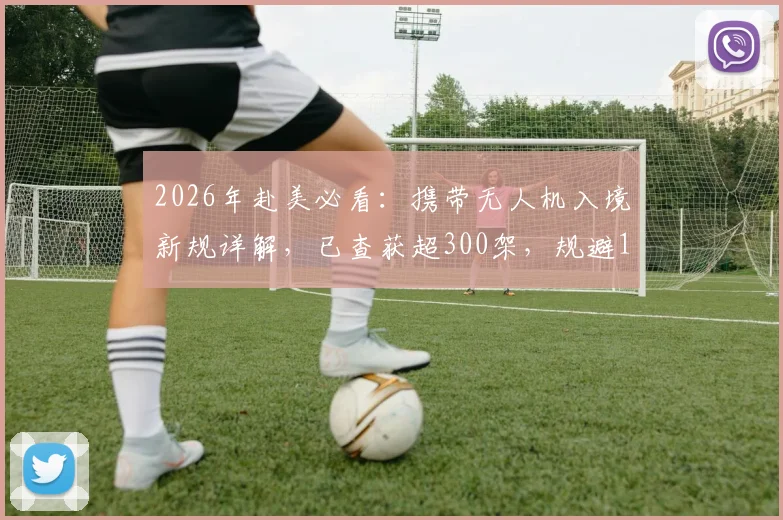 2026年赴美必看：携带无人机入境新规详解，已查获超300架，规避10万美元罚款指南
