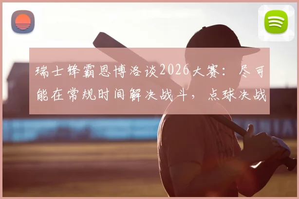 瑞士锋霸恩博洛谈2026大赛：尽可能在常规时间解决战斗，点球决战太过刺激