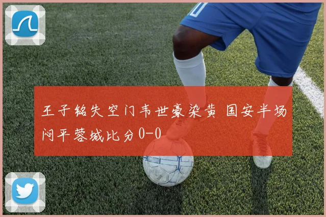王子铭失空门韦世豪染黄 国安半场闷平蓉城比分0-0