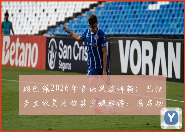 姆巴佩2026年言论风波详解:巴拉圭女议员方称其涉嫌诽谤,或启动引渡法律程序引发关注