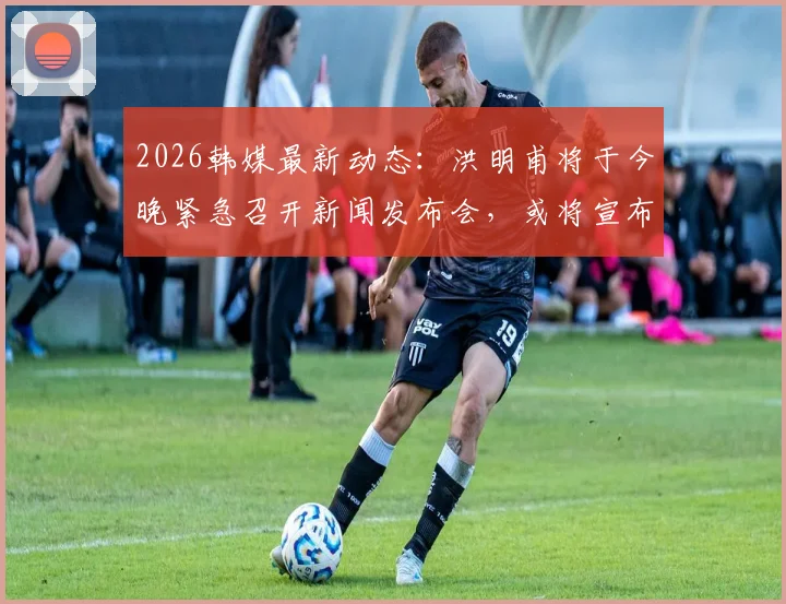 2026韩媒最新动态：洪明甫将于今晚紧急召开新闻发布会，或将宣布未来重大决定