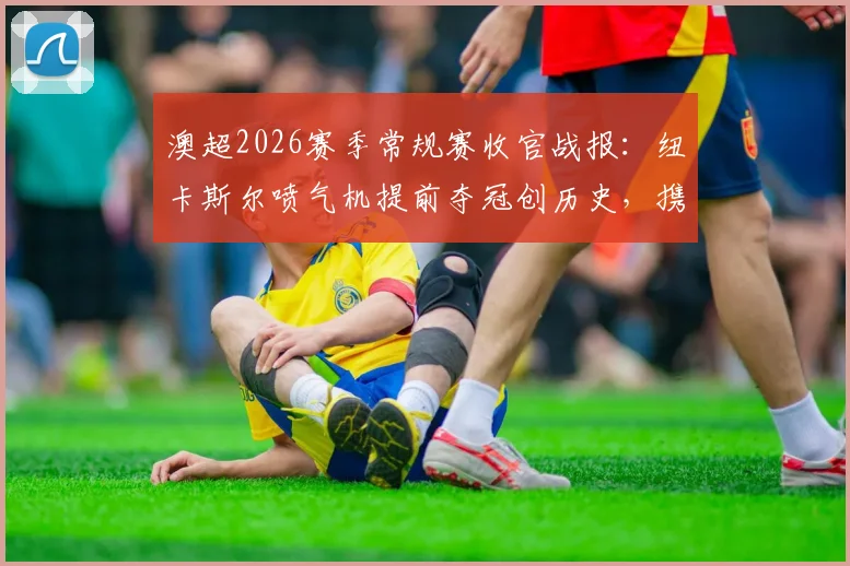 澳超2026赛季常规赛收官战报：纽卡斯尔喷气机提前夺冠创历史，携手阿德莱德联晋级半决赛，附季后赛对阵与积分榜详解
