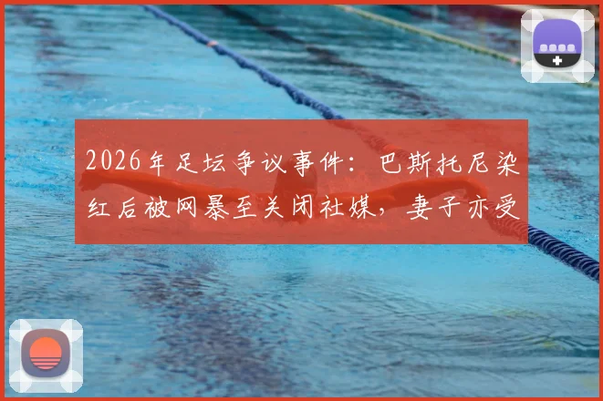 2026年足坛争议事件：巴斯托尼染红后被网暴至关闭社媒，妻子亦受牵连，揭露职业球员舆论困境