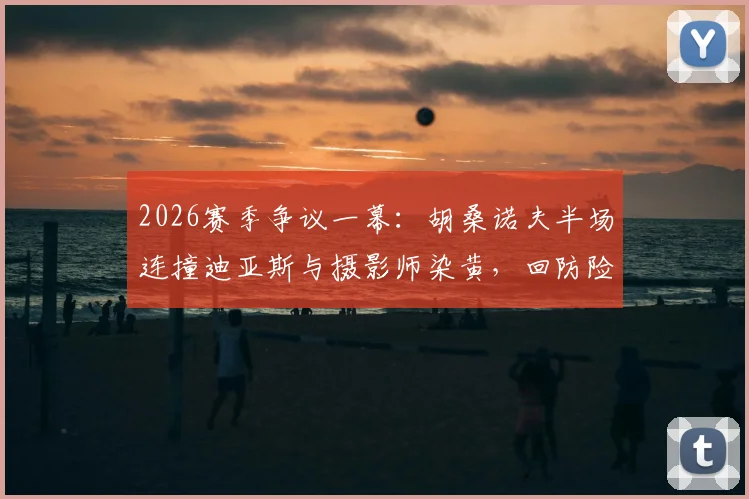 2026赛季争议一幕:胡桑诺夫半场连撞迪亚斯与摄影师染黄,回防险酿乌龙,详细动图还原经过