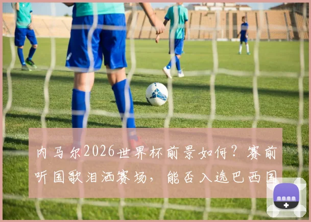 内马尔2026世界杯前景如何？赛前听国歌泪洒赛场，能否入选巴西国家队名单引热议