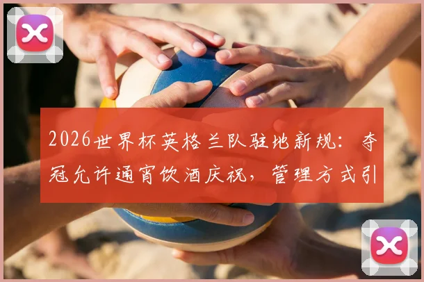 2026世界杯英格兰队驻地新规:夺冠允许通宵饮酒庆祝,管理方式引热议
