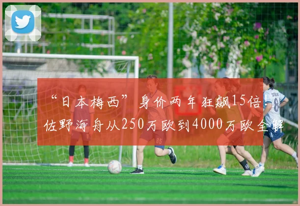 “日本梅西”身价两年狂飙15倍！佐野海舟从250万欧到4000万欧全解析