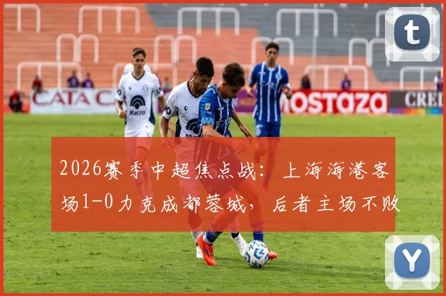 2026赛季中超焦点战:上海海港客场1-0力克成都蓉城,后者主场不败金身告破原因深度剖析