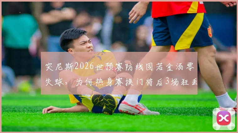 突尼斯2026世预赛防线固若金汤零失球,为何热身赛换门将后3场狂丢11球?深度剖析门将更迭与防守体系崩盘之谜