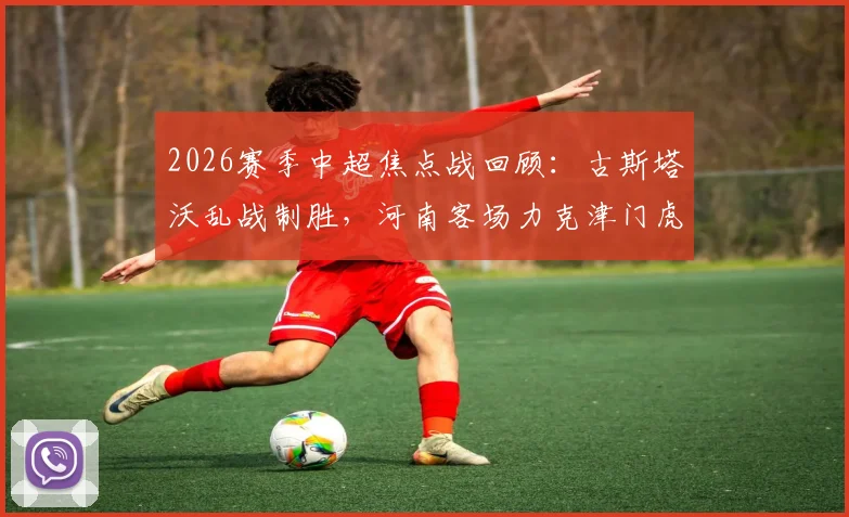 2026赛季中超焦点战回顾:古斯塔沃乱战制胜,河南客场力克津门虎战术解析与球员点评