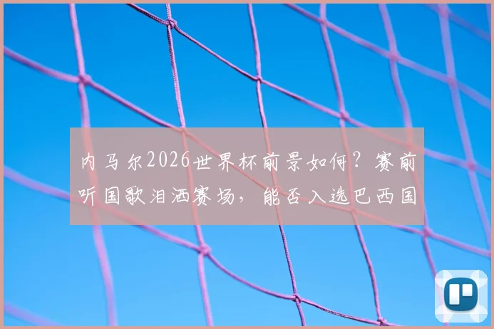 内马尔2026世界杯前景如何?赛前听国歌泪洒赛场,能否入选巴西国家队名单引热议