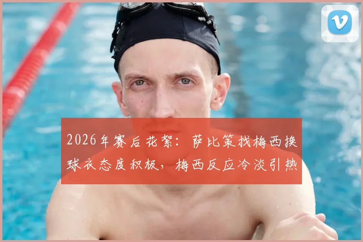 2026年赛后花絮：萨比策找梅西换球衣态度积极，梅西反应冷淡引热议