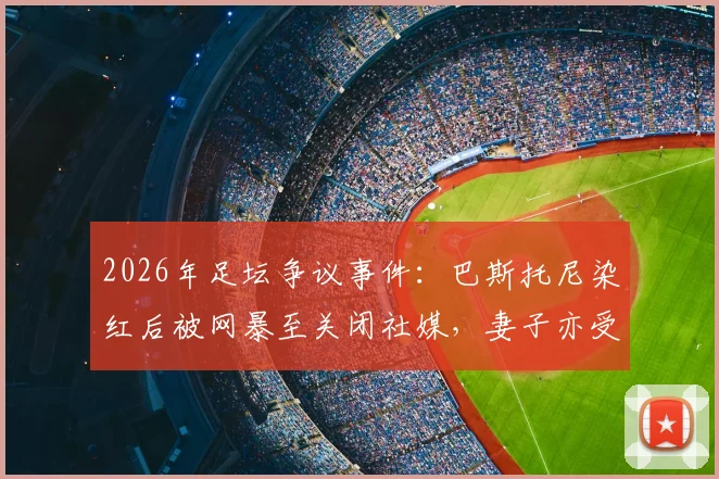 2026年足坛争议事件：巴斯托尼染红后被网暴至关闭社媒，妻子亦受牵连，揭露职业球员舆论困境