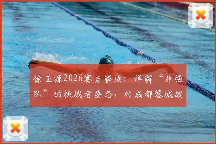 徐正源2026赛后解读：详解“非强队”的挑战者姿态，对成都蓉城战术与心态的深层影响