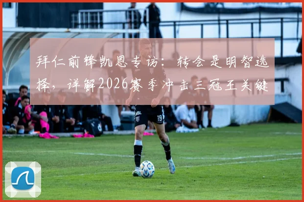 拜仁前锋凯恩专访：转会是明智选择，详解2026赛季冲击三冠王关键战与个人数据目标
