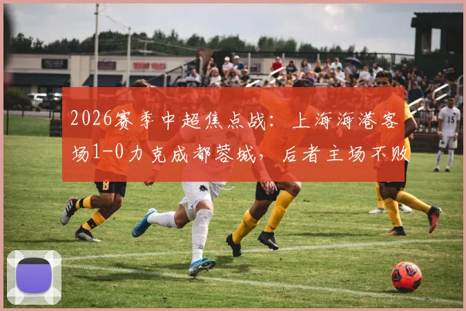 2026赛季中超焦点战：上海海港客场1-0力克成都蓉城，后者主场不败金身告破原因深度剖析