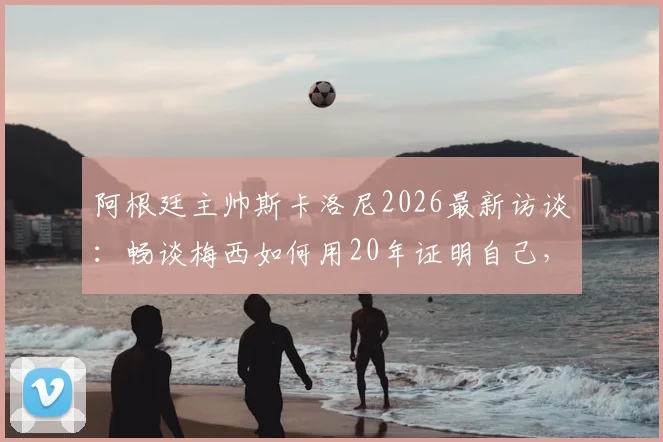 阿根廷主帅斯卡洛尼2026最新访谈:畅谈梅西如何用20年证明自己,解析看梅西比赛的独特享受