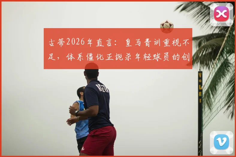 古蒂2026年直言:皇马青训重视不足,体系僵化正扼杀年轻球员的创造力与灵性