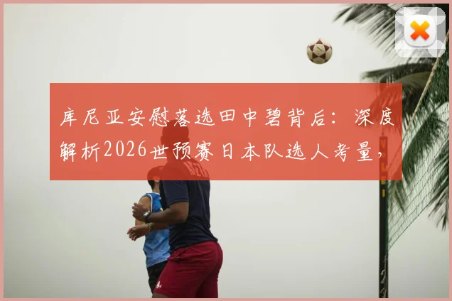 库尼亚安慰落选田中碧背后:深度解析2026世预赛日本队选人考量,田中碧实力与未来国家队前景全透视